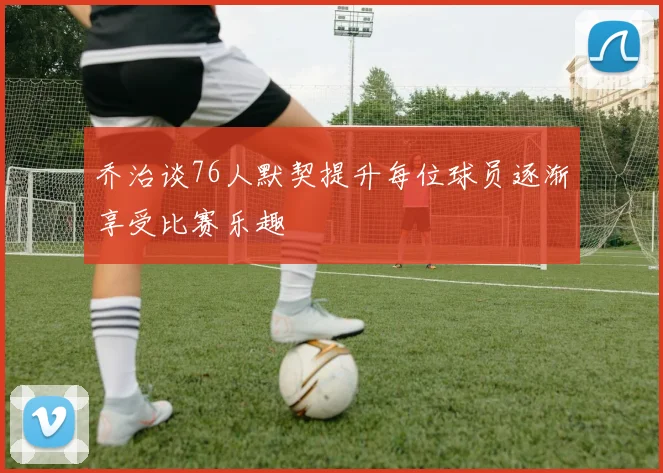 乔治谈76人默契提升每位球员逐渐享受比赛乐趣