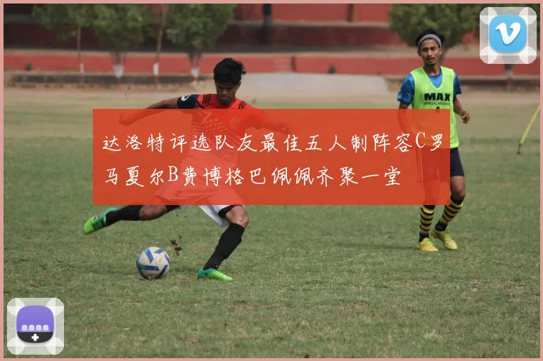 达洛特评选队友最佳五人制阵容C罗马夏尔B费博格巴佩佩齐聚一堂