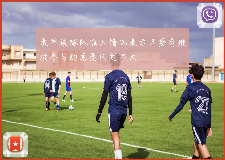 袁甲谈球队准入情况表示只要有继续参与的意愿问题不大
