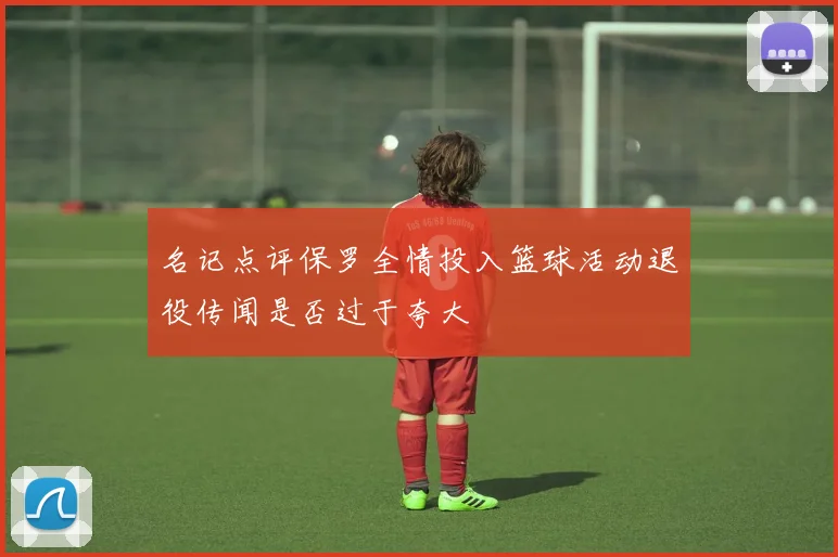 名记点评保罗全情投入篮球活动退役传闻是否过于夸大