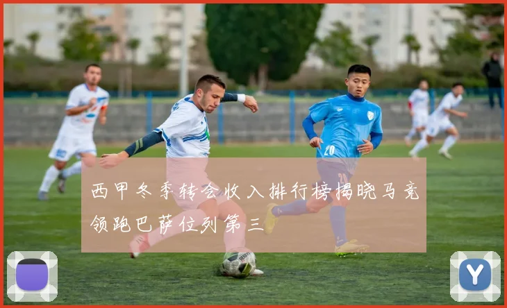 西甲冬季转会收入排行榜揭晓马竞领跑巴萨位列第三