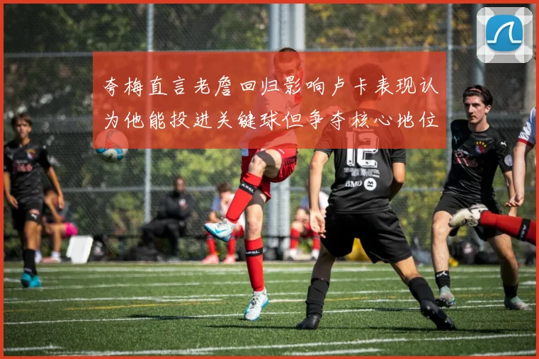 夸梅直言老詹回归影响卢卡表现认为他能投进关键球但争夺核心地位成阻碍