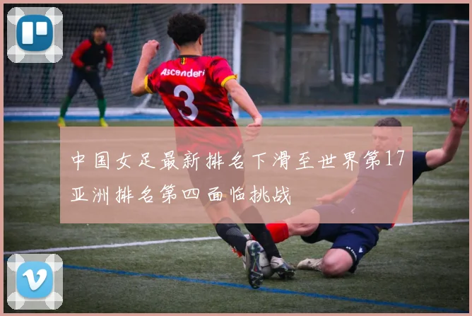 中国女足最新排名下滑至世界第17亚洲排名第四面临挑战