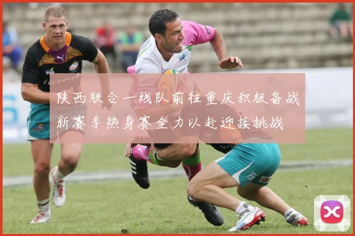 陕西联合一线队前往重庆积极备战新赛季热身赛全力以赴迎接挑战