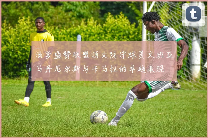 汤爹盛赞联盟顶尖防守球员文班亚马丹尼尔斯与卡马拉的卓越表现