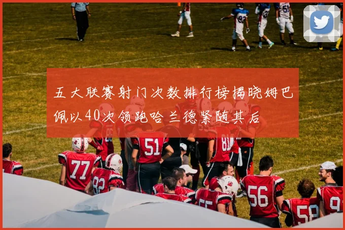 五大联赛射门次数排行榜揭晓姆巴佩以40次领跑哈兰德紧随其后