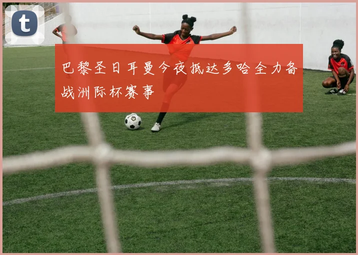 巴黎圣日耳曼今夜抵达多哈全力备战洲际杯赛事