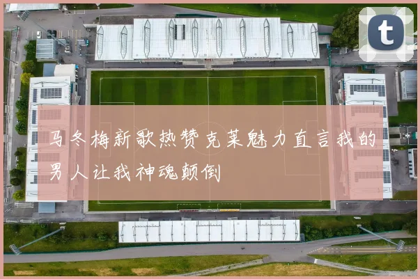 马冬梅新歌热赞克莱魅力直言我的男人让我神魂颠倒