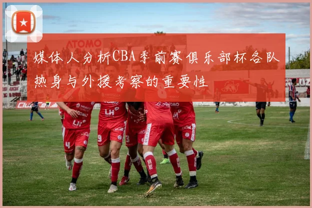 媒体人分析CBA季前赛俱乐部杯各队热身与外援考察的重要性