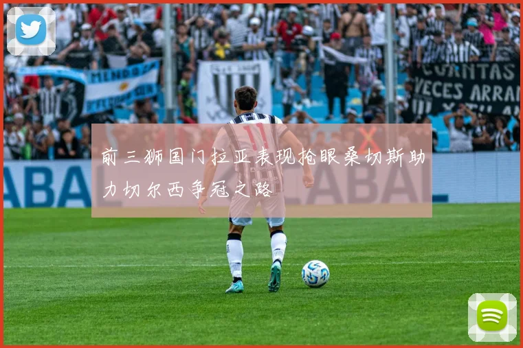 前三狮国门拉亚表现抢眼桑切斯助力切尔西争冠之路