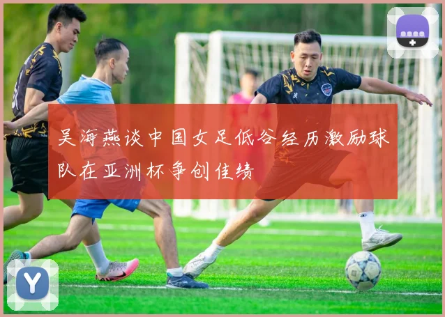 吴海燕谈中国女足低谷经历激励球队在亚洲杯争创佳绩