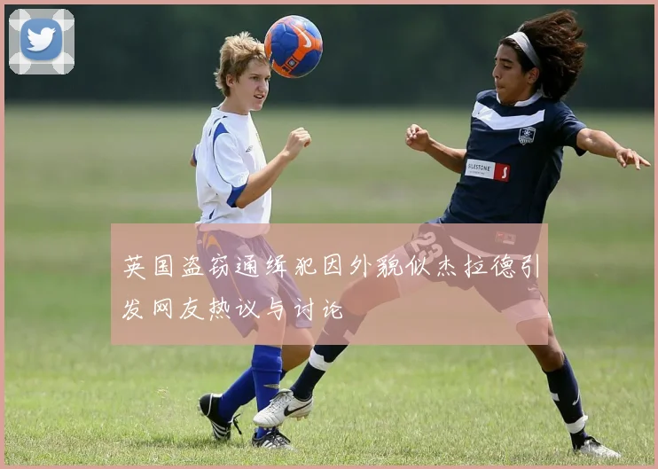 英国盗窃通缉犯因外貌似杰拉德引发网友热议与讨论