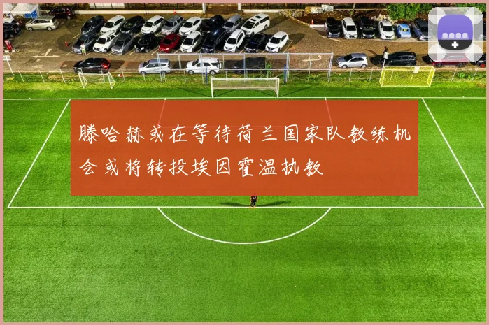 滕哈赫或在等待荷兰国家队教练机会或将转投埃因霍温执教