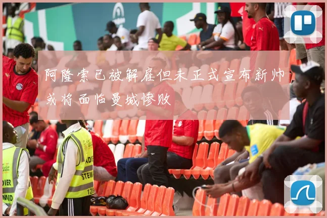 阿隆索已被解雇但未正式宣布新帅或将面临曼城惨败