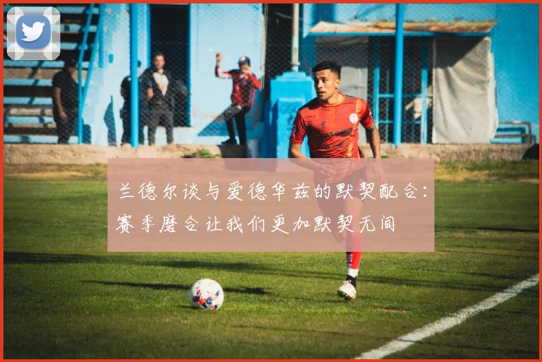 兰德尔谈与爱德华兹的默契配合：赛季磨合让我们更加默契无间