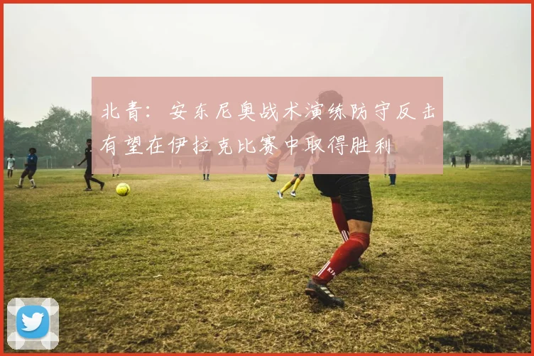 北青：安东尼奥战术演练防守反击有望在伊拉克比赛中取得胜利