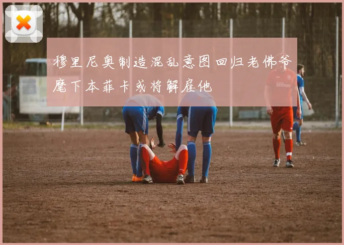 穆里尼奥制造混乱意图回归老佛爷麾下本菲卡或将解雇他