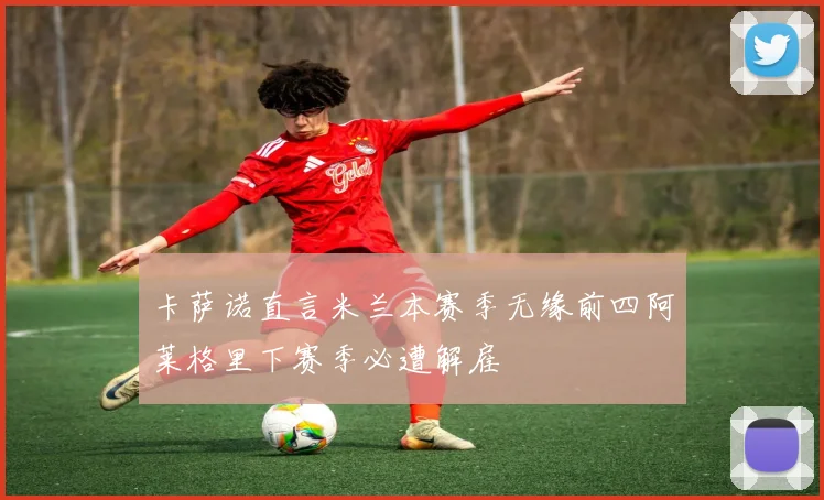 卡萨诺直言米兰本赛季无缘前四阿莱格里下赛季必遭解雇