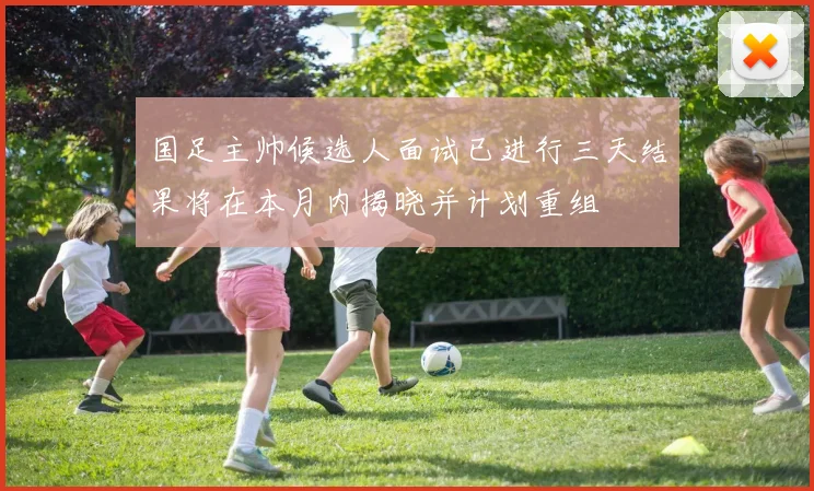 国足主帅候选人面试已进行三天结果将在本月内揭晓并计划重组