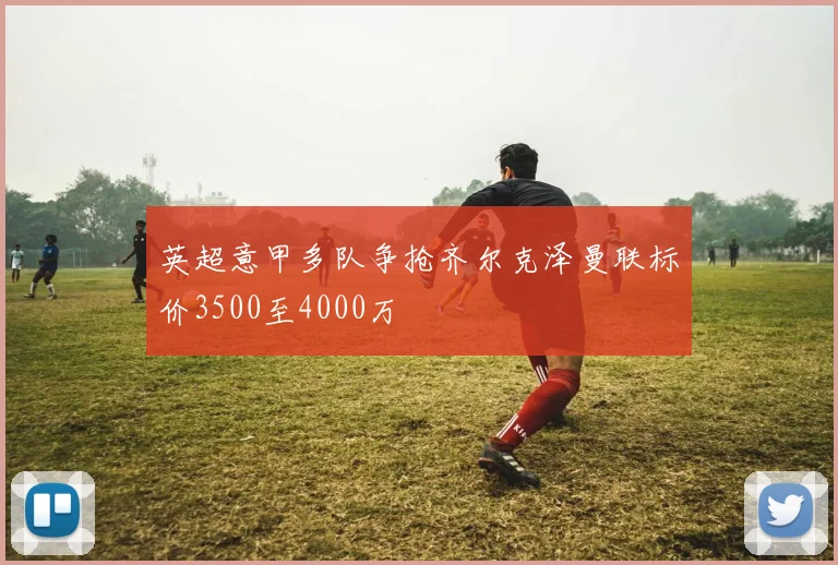 英超意甲多队争抢齐尔克泽曼联标价3500至4000万
