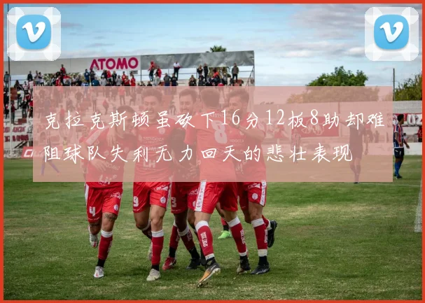 克拉克斯顿虽砍下16分12板8助却难阻球队失利无力回天的悲壮表现