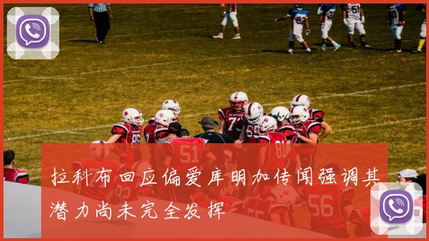 拉科布回应偏爱库明加传闻强调其潜力尚未完全发挥