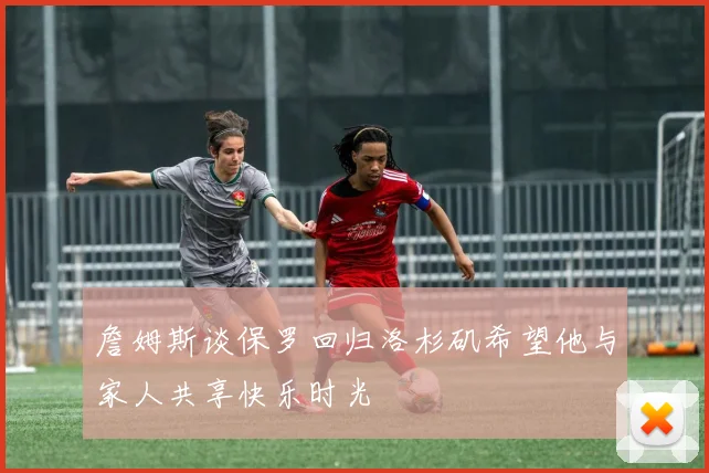 詹姆斯谈保罗回归洛杉矶希望他与家人共享快乐时光