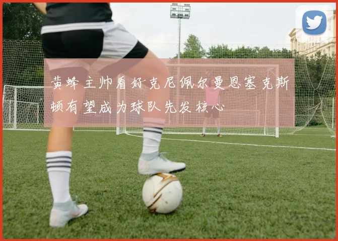 黄蜂主帅看好克尼佩尔曼恩塞克斯顿有望成为球队先发核心
