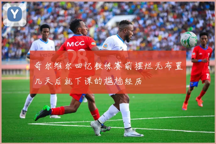 奇尔维尔回忆教练赛前摆烂无布置几天后就下课的尴尬经历