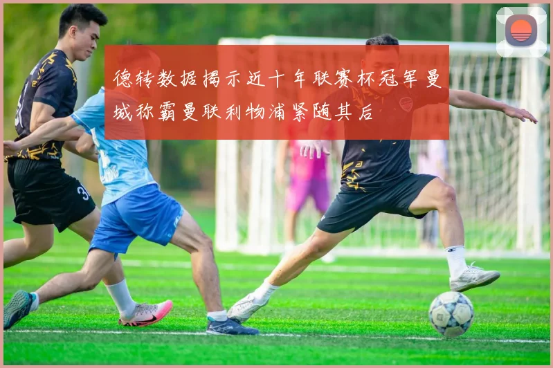 德转数据揭示近十年联赛杯冠军曼城称霸曼联利物浦紧随其后