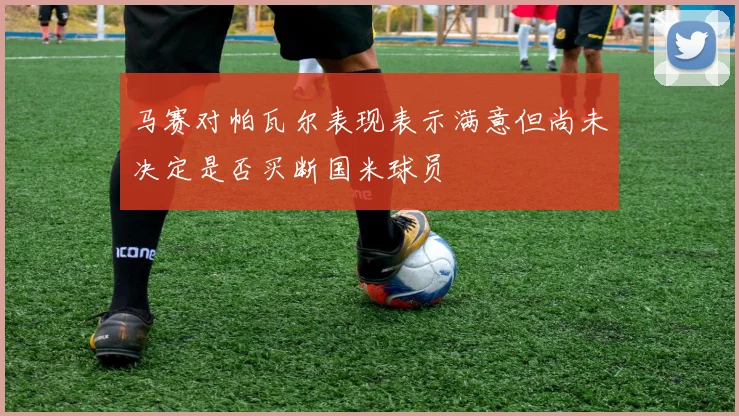 马赛对帕瓦尔表现表示满意但尚未决定是否买断国米球员