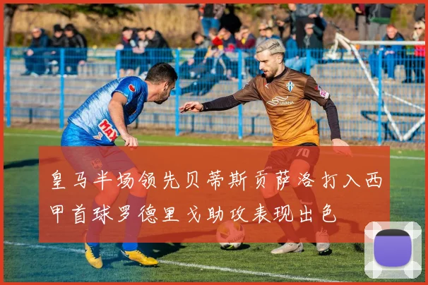 皇马半场领先贝蒂斯贡萨洛打入西甲首球罗德里戈助攻表现出色