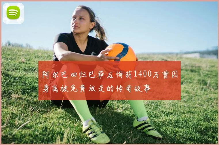 阿尔巴回归巴萨后悔药1400万曾因身高被免费放走的传奇故事