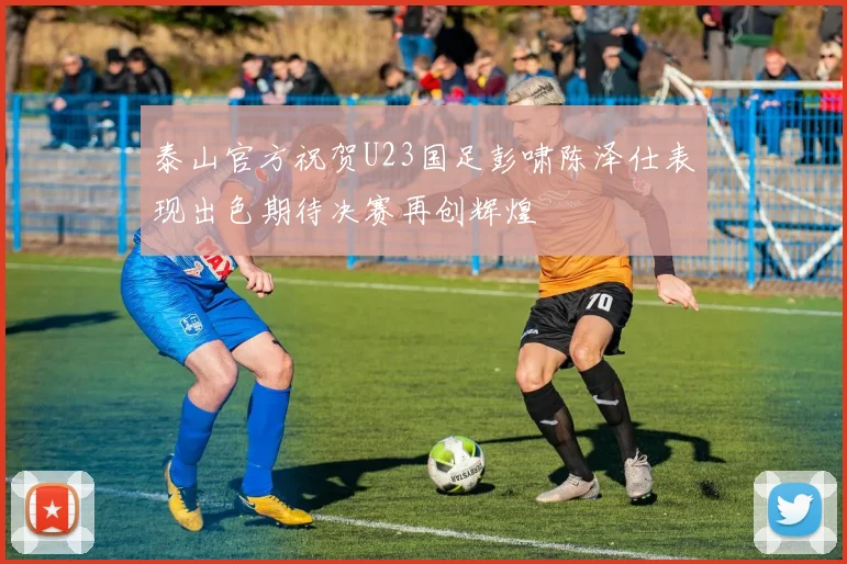 泰山官方祝贺U23国足彭啸陈泽仕表现出色期待决赛再创辉煌
