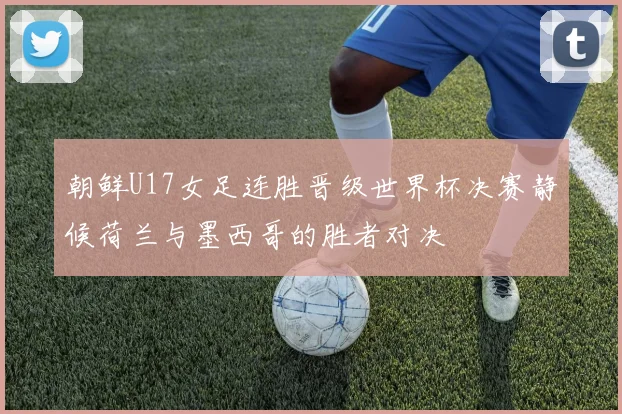 朝鲜U17女足连胜晋级世界杯决赛静候荷兰与墨西哥的胜者对决