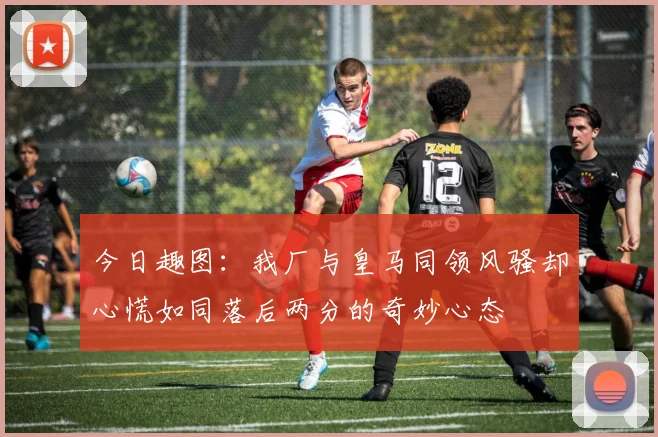 今日趣图：我厂与皇马同领风骚却心慌如同落后两分的奇妙心态