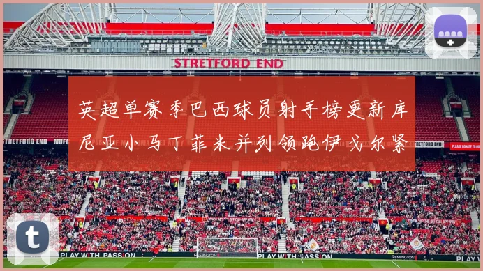 英超单赛季巴西球员射手榜更新库尼亚小马丁菲米并列领跑伊戈尔紧随其后