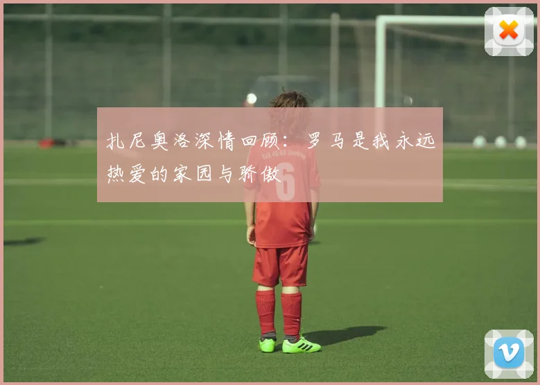 扎尼奥洛深情回顾：罗马是我永远热爱的家园与骄傲