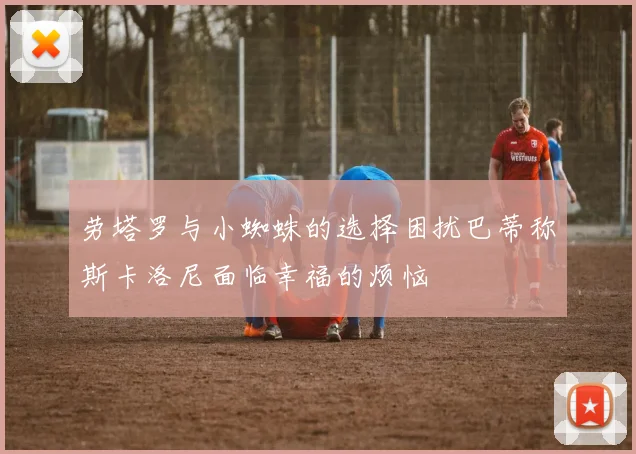 劳塔罗与小蜘蛛的选择困扰巴蒂称斯卡洛尼面临幸福的烦恼