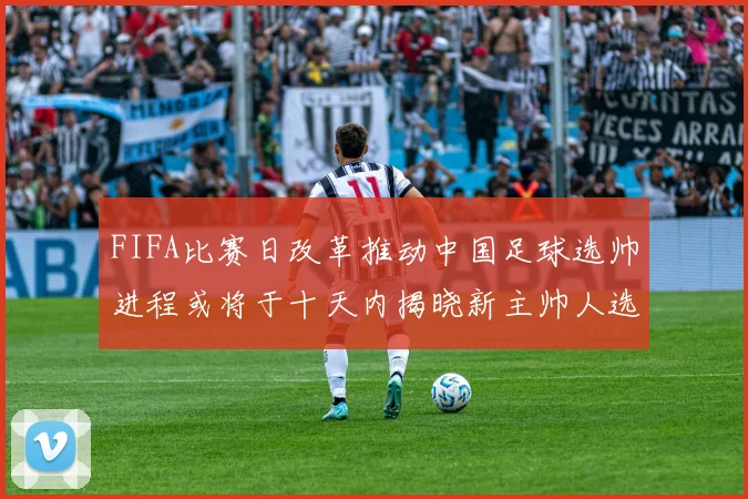 FIFA比赛日改革推动中国足球选帅进程或将于十天内揭晓新主帅人选